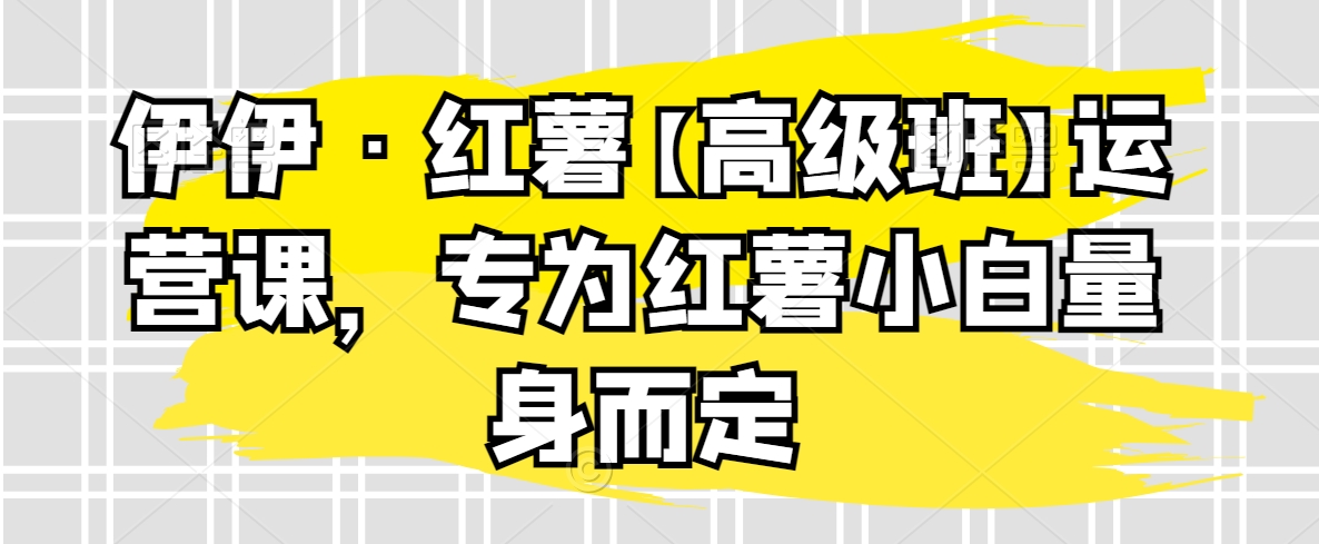 伊伊·红薯【高级班】运营课，专为红薯小白量身而定-紫爵资源库