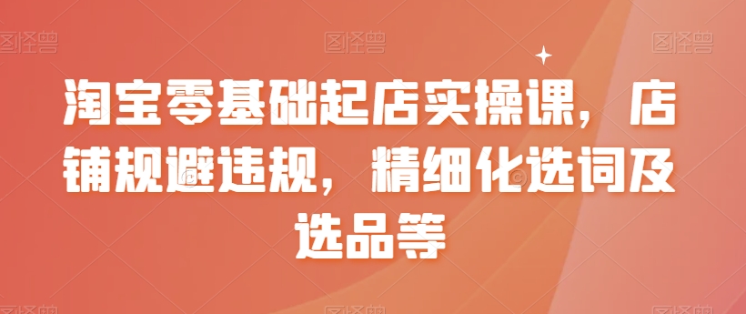 淘宝零基础起店实操课，店铺规避违规，精细化选词及选品等-紫爵资源库