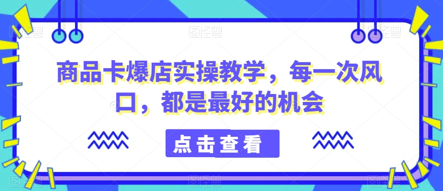 商品卡爆店实操教学，每一次风口，都是最好的机会-紫爵资源库