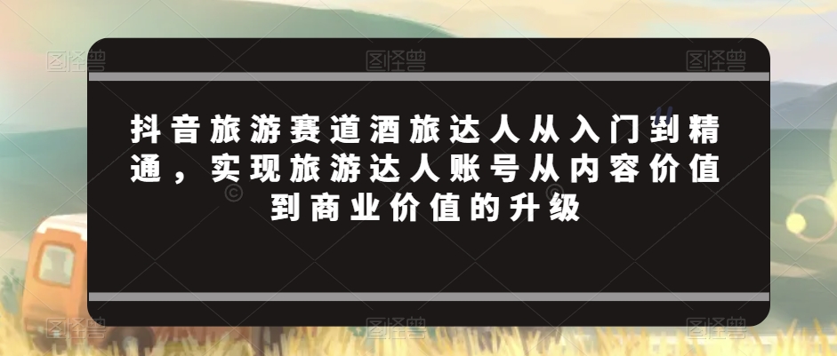 抖音旅游赛道酒旅达人从入门到精通，实现旅游达人账号从内容价值到商业价值的升级-紫爵资源库