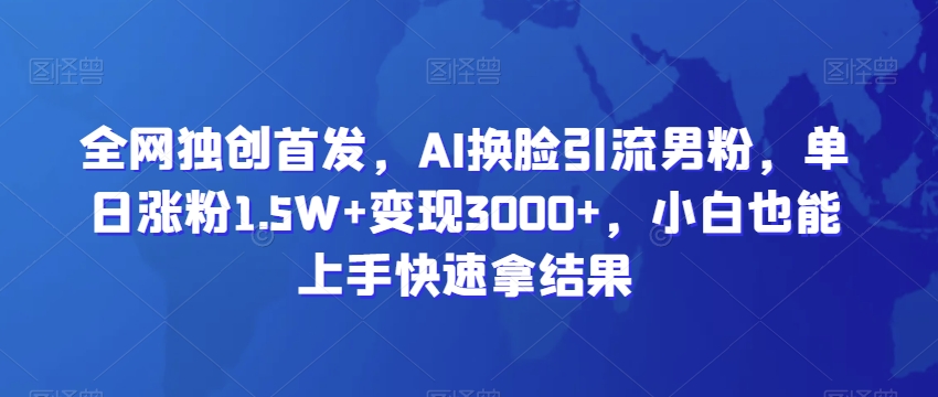 全网独创首发，AI换脸引流男粉，单日涨粉1.5W+变现3000+，小白也能上手快速拿结果-紫爵资源库