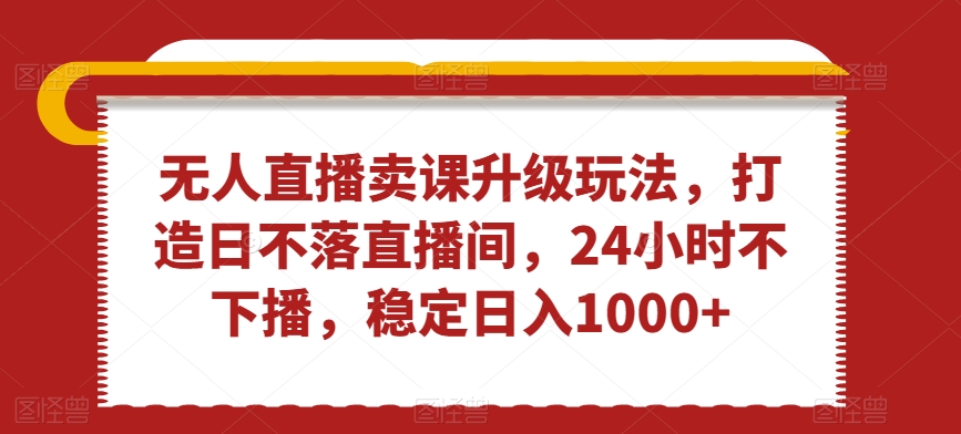 无人直播卖课升级玩法，打造日不落直播间，24小时不下播，稳定日入1000+-紫爵资源库