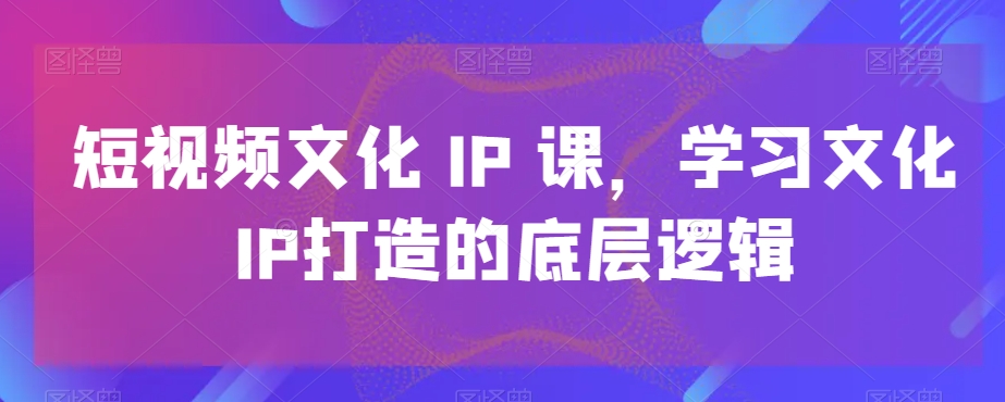 短视频文化IP课，学习文化IP打造的底层逻辑-紫爵资源库