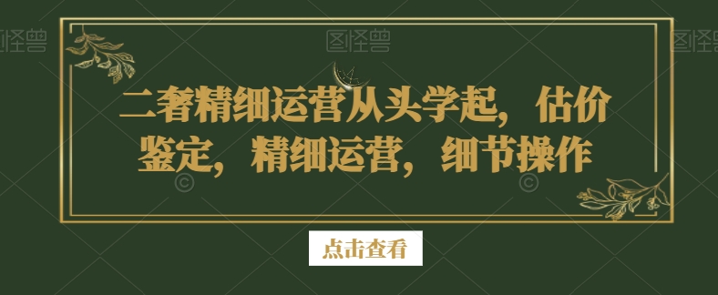 二奢精细运营从头学起，估价鉴定，精细运营，细节操作-紫爵资源库