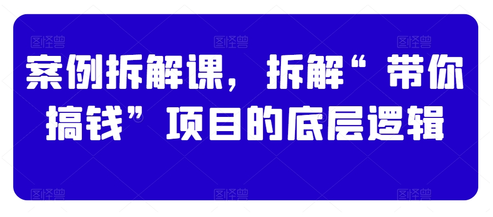 案例拆解课，拆解“带你搞钱”项目的底层逻辑-紫爵资源库