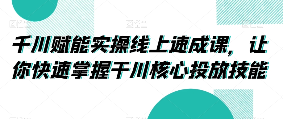 千川赋能实操线上速成课，让你快速掌握干川核心投放技能-紫爵资源库