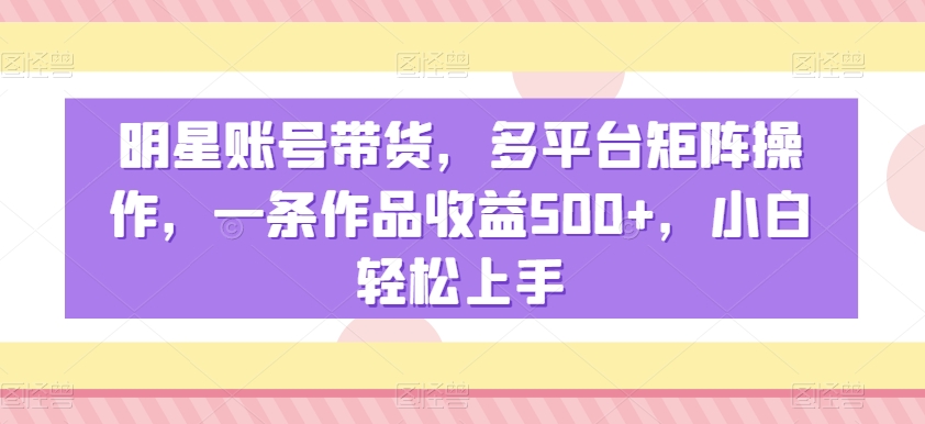 明星账号带货，多平台矩阵操作，一条作品收益500+，小白轻松上手-紫爵资源库