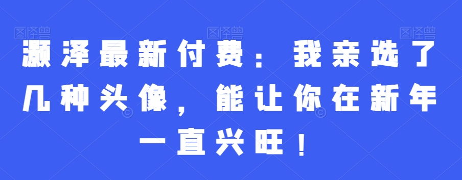 灏泽最新付费：我亲选了几种头像，能让你在新年一直兴旺！-紫爵资源库