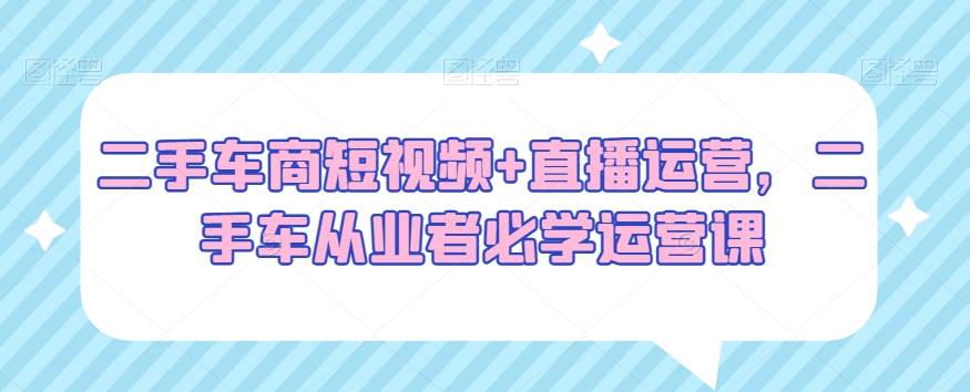 二手车商短视频+直播运营，二手车从业者必学运营课-紫爵资源库