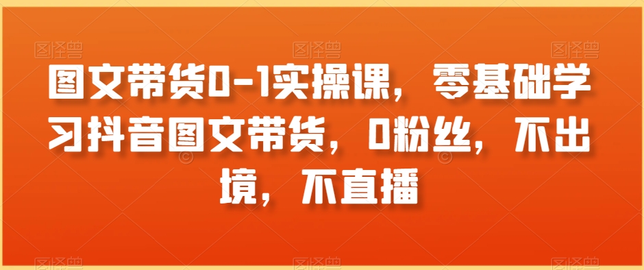 图文带货0-1实操课，零基础学习抖音图文带货，0粉丝，不出境，不直播-紫爵资源库