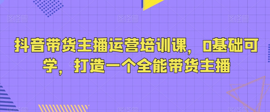 抖音带货主播运营培训课，0基础可学，打造一个全能带货主播-紫爵资源库