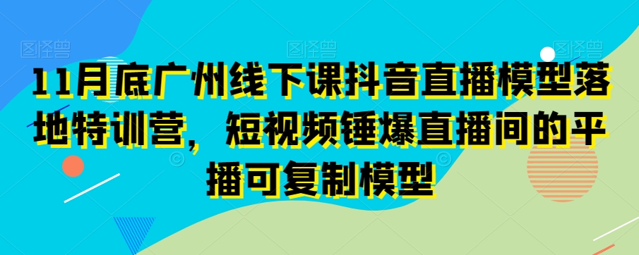 11月底广州线下课抖音直播模型落地特训营，短视频锤爆直播间的平播可复制模型-紫爵资源库