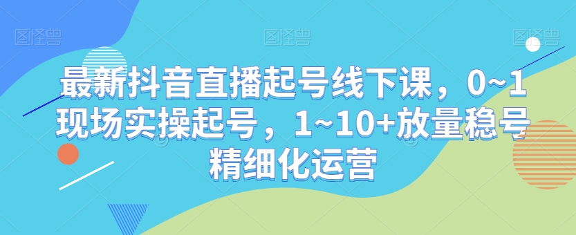 最新抖音直播起号线下课，0~1现场实操起号，1~10+放量稳号精细化运营-紫爵资源库