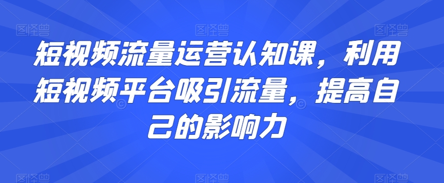 短视频流量运营认知课，利用短视频平台吸引流量，提高自己的影响力-紫爵资源库