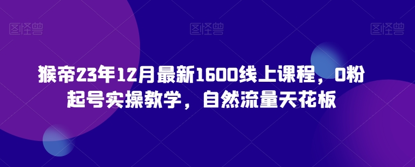 猴帝23年12月最新1600线上课程，0粉起号实操教学，自然流量天花板-紫爵资源库