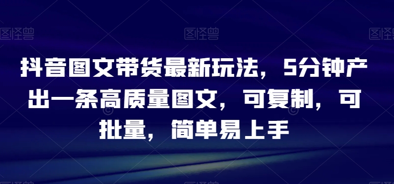 抖音图文带货最新玩法，5分钟产出一条高质量图文，可复制，可批量，简单易上手【揭秘】-紫爵资源库