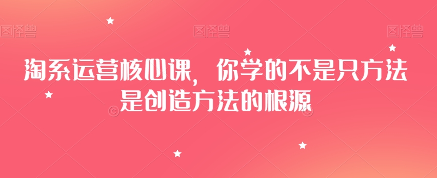 淘系运营核心课，你学的不是只方法是创造方法的根源-紫爵资源库