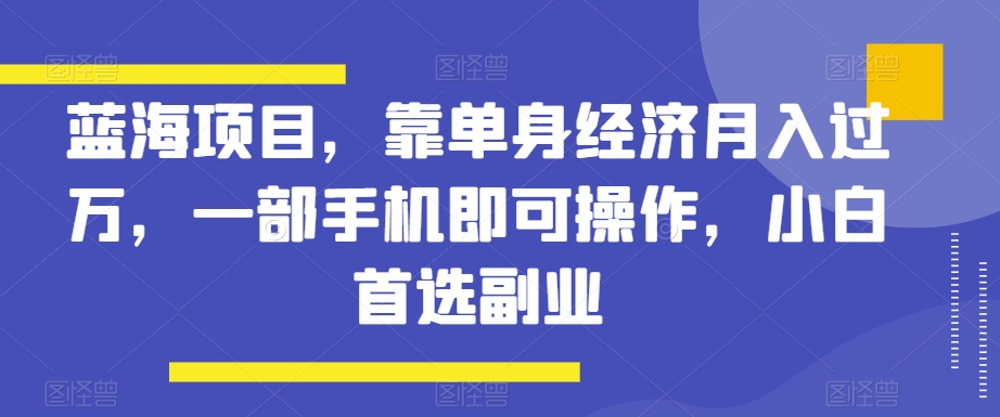 蓝海项目，靠单身经济月入过万，一部手机即可操作，小白首选副业【揭秘】-紫爵资源库