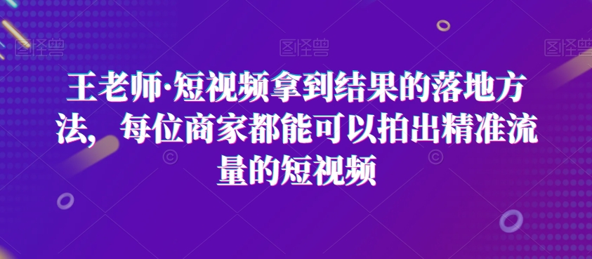 王老师·短视频拿到结果的落地方法，每位商家都能可以拍出精准流量的短视频-紫爵资源库