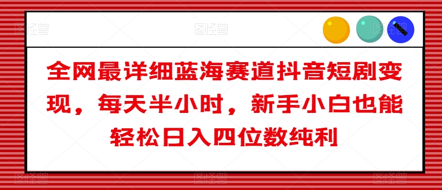 全网最详细蓝海赛道抖音短剧变现，每天半小时，新手小白也能轻松日入四位数纯利【揭秘】-紫爵资源库