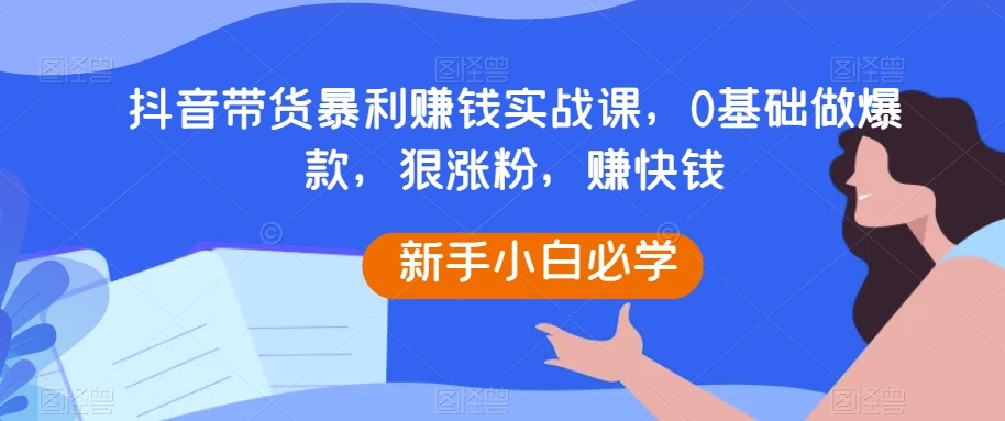 抖音带货暴利赚钱实战课，0基础做爆款，狠涨粉，赚快钱-紫爵资源库