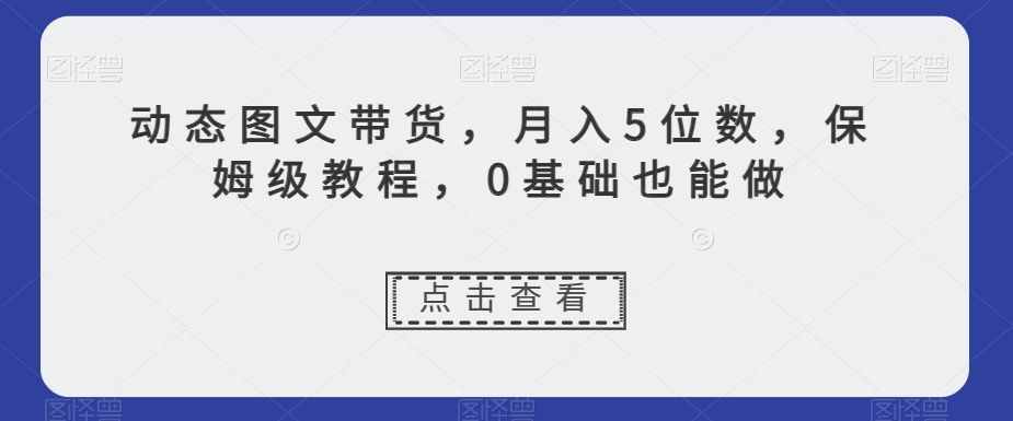 动态图文带货，月入5位数，保姆级教程，0基础也能做【揭秘】-紫爵资源库