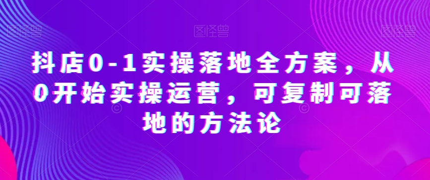 抖店0-1实操落地全方案，从0开始实操运营，可复制可落地的方法论-紫爵资源库