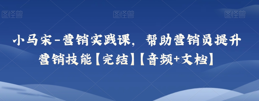 小马宋-营销实践课，帮助营销员提升营销技能【完结】【音频+文档】-紫爵资源库