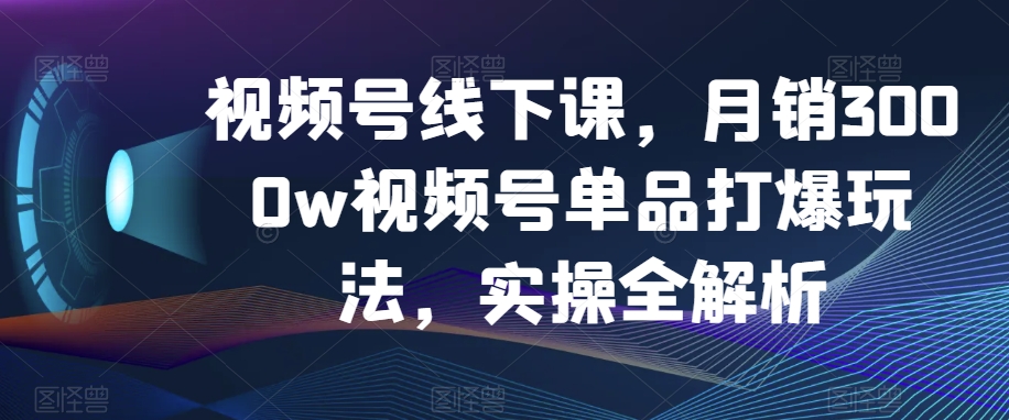 视频号线下课，月销3000w视频号单品打爆玩法，实操全解析-紫爵资源库