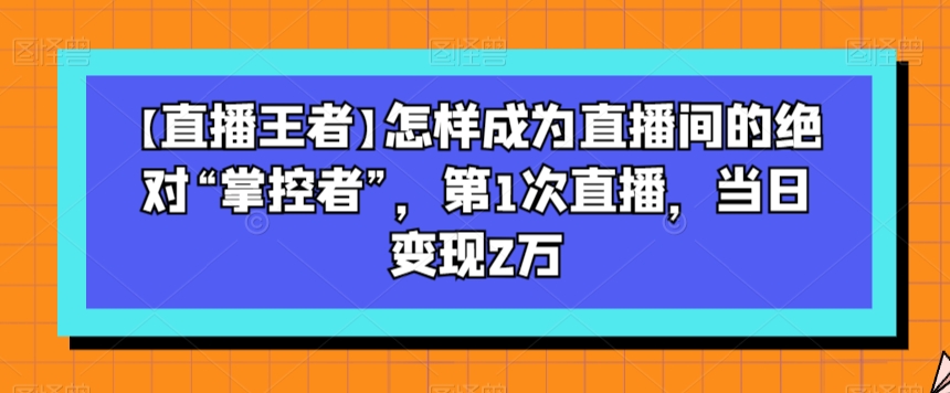 【直播王者】怎样成为直播间的绝对“掌控者”，第1次直播，当日变现2万-紫爵资源库