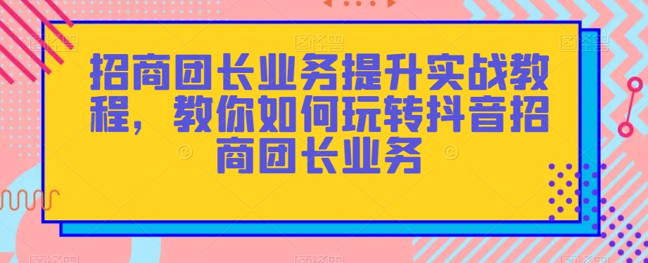 招商团长业务提升实战教程，教你如何玩转抖音招商团长业务-紫爵资源库