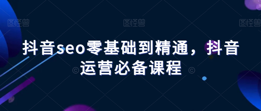 抖音seo零基础到精通，抖音运营必备课程-紫爵资源库