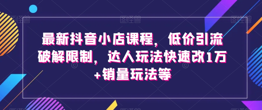 最新抖音小店课程，低价引流破解限制，达人玩法快速改1万+销量玩法等-紫爵资源库