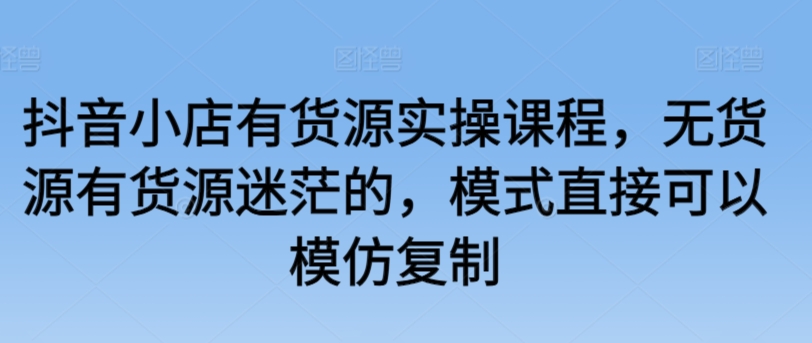 抖音小店有货源实操课程，无货源有货源迷茫的，模式直接可以模仿复制-紫爵资源库