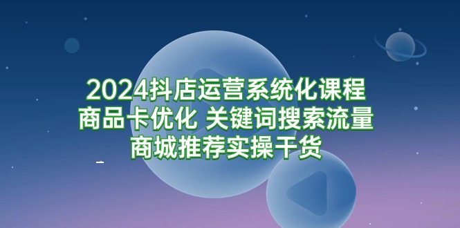 2024抖店运营系统化课程：商品卡优化 关键词搜索流量商城推荐实操干货-紫爵资源库