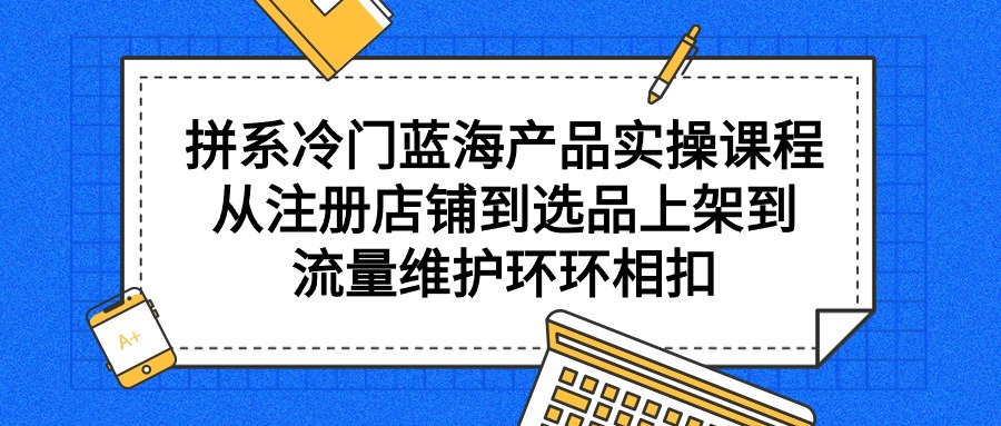 拼系冷门蓝海产品实操课程，从注册店铺到选品上架到流量维护环环相扣-紫爵资源库