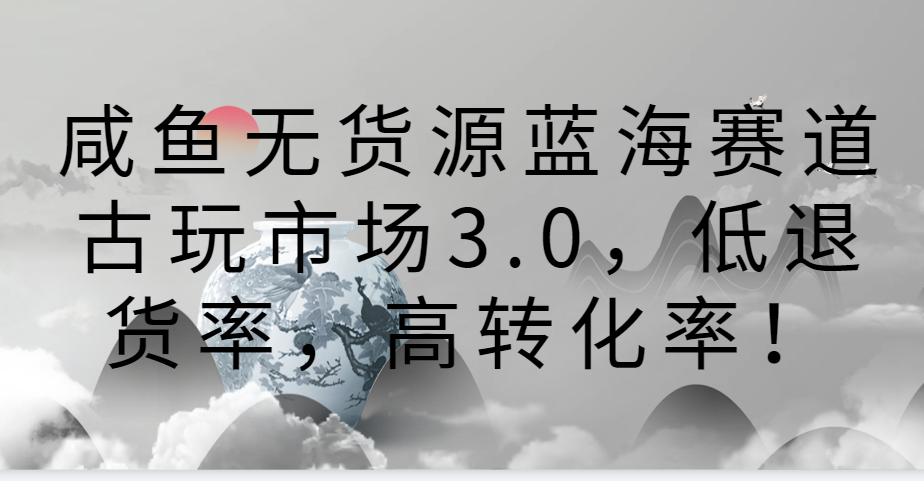 咸鱼无货源蓝海赛道古玩市场3.0，低退货率，高转化率！-紫爵资源库