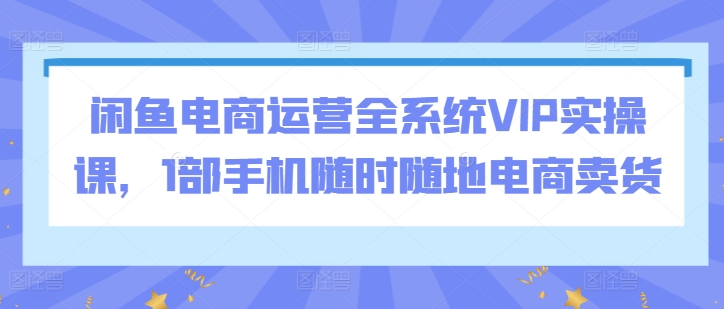 闲鱼电商运营全系统VIP实操课，1部手机随时随地电商卖货-紫爵资源库