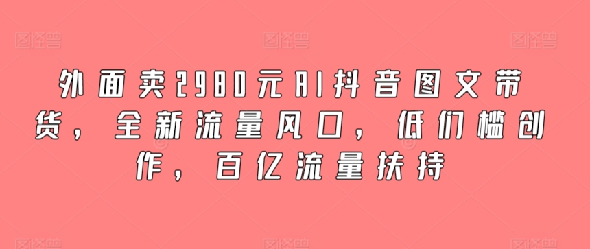 外面卖2980元AI抖音图文带货，全新流量风口，低们槛创作，百亿流量扶持-紫爵资源库