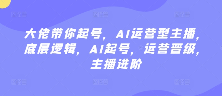 大佬带你起号，AI运营型主播，底层逻辑，AI起号，运营晋级，主播进阶-紫爵资源库