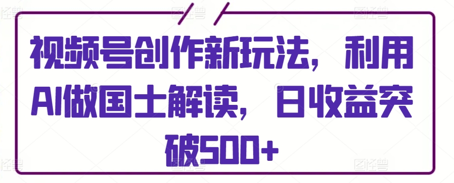 视频号创作新玩法，利用AI做国士解读，日收益突破500+-紫爵资源库