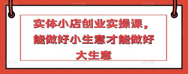 实体小店创业实操课，能做好小生意才能做好大生意-紫爵资源库