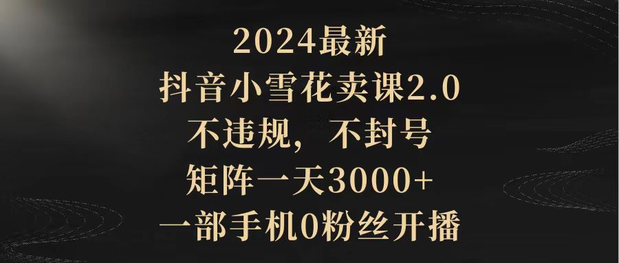 2024最新抖音小雪花卖课2.0 不违规 不封号 矩阵一天3000+一部手机0粉丝开播-紫爵资源库