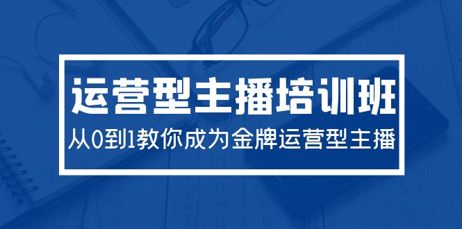 2024运营型主播培训班：从0到1教你成为金牌运营型主播-紫爵资源库