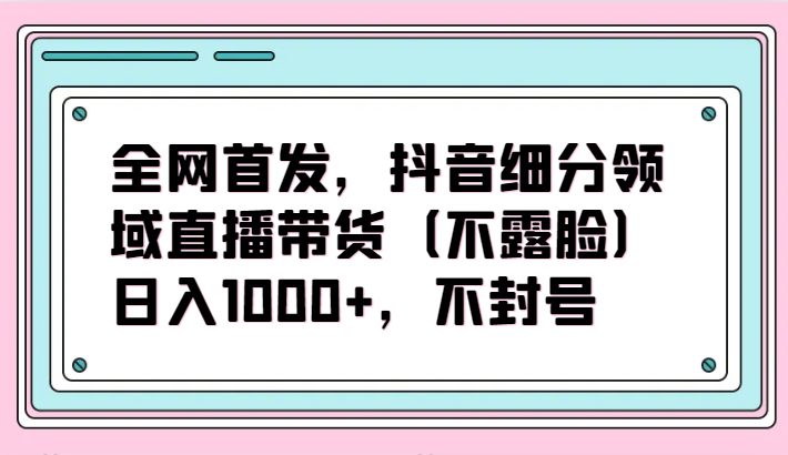 全网首发，抖音细分领域直播带货（不露脸）项目，日入1000+，不封号-紫爵资源库