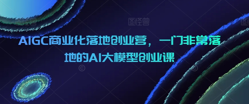 AIGC商业化落地创业营，一门非常落地的AI大模型创业课-紫爵资源库