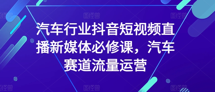 汽车行业抖音短视频直播新媒体必修课，汽车赛道流量运营-紫爵资源库