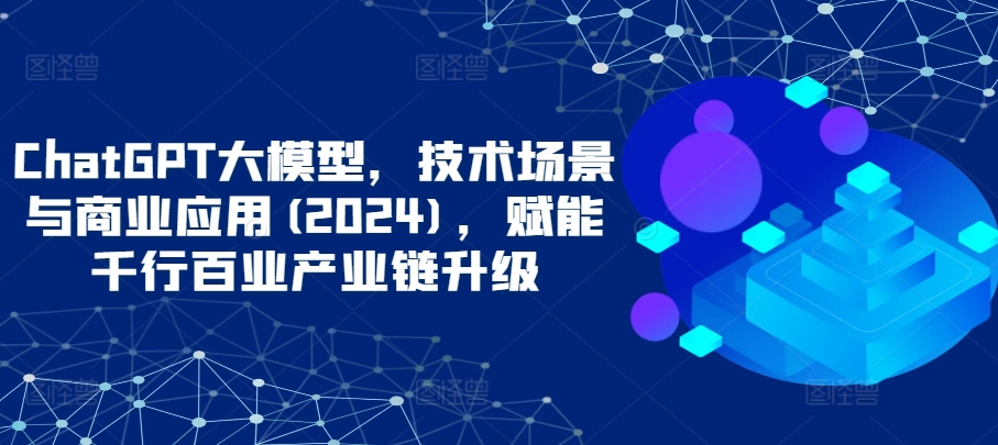 ChatGPT大模型，技术场景与商业应用(2024)，赋能千行百业产业链升级-紫爵资源库