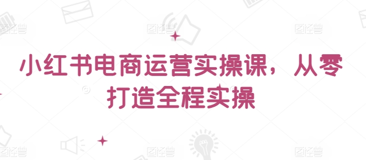 小红书电商运营实操课，​从零打造全程实操-紫爵资源库