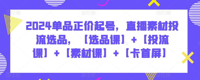 2024单品正价起号，直播素材投流选品，【选品课】+【投流课】+【素材课】+【卡首屏】-紫爵资源库